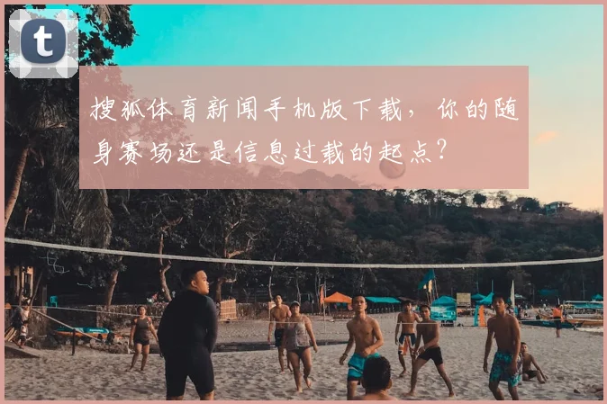 搜狐体育新闻手机版下载，你的随身赛场还是信息过载的起点？